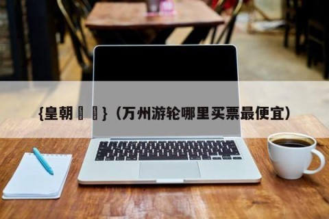 {皇朝娛樂}（万州游轮哪里买票最便宜）