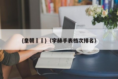 {皇朝娛樂}（宇赫手表档次排名）